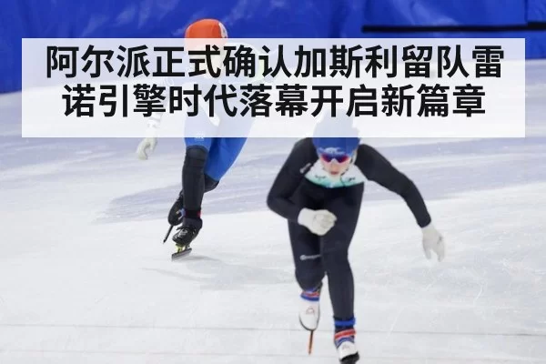 阿尔派正式确认加斯利留队雷诺引擎时代落幕开启新篇章