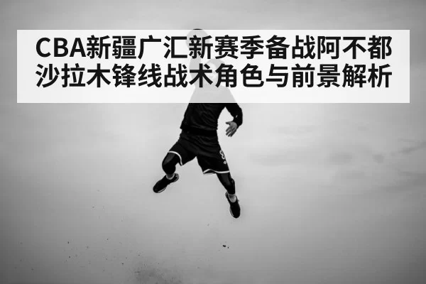 CBA新疆广汇新赛季备战阿不都沙拉木锋线战术角色与前景解析